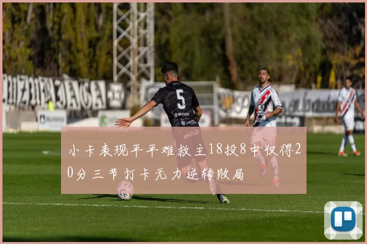 小卡表现平平难救主18投8中仅得20分三节打卡无力逆转败局