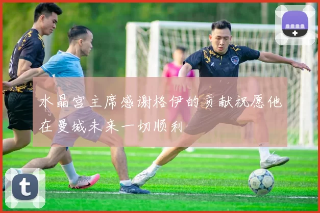 水晶宫主席感谢格伊的贡献祝愿他在曼城未来一切顺利