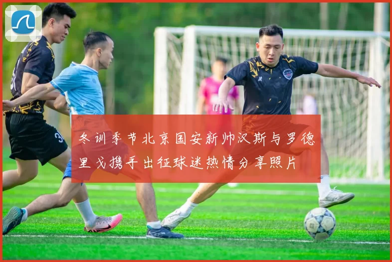 冬训季节北京国安新帅汉斯与罗德里戈携手出征球迷热情分享照片