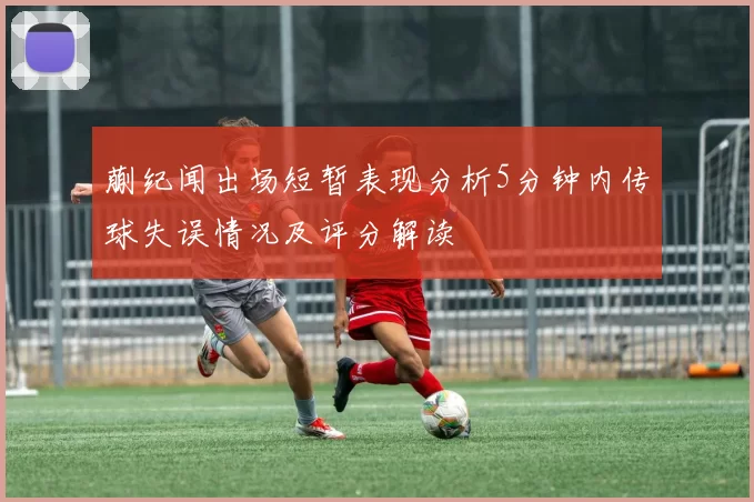 蒯纪闻出场短暂表现分析5分钟内传球失误情况及评分解读