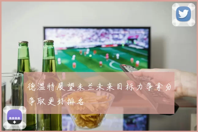 德温特展望米兰未来目标力争拿分争取更好排名