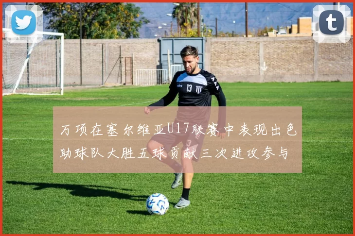 万项在塞尔维亚U17联赛中表现出色助球队大胜五球贡献三次进攻参与