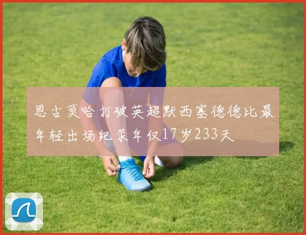 恩古莫哈打破英超默西塞德德比最年轻出场纪录年仅17岁233天