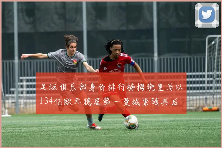 足坛俱乐部身价排行榜揭晓皇马以134亿欧元稳居第一曼城紧随其后