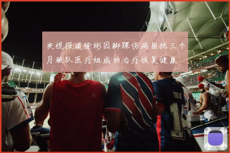 央视报道徐彬因脚踝伤病困扰三个月狼队医疗组成功治疗恢复健康