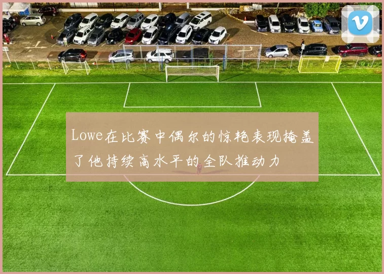 Lowe在比赛中偶尔的惊艳表现掩盖了他持续高水平的全队推动力