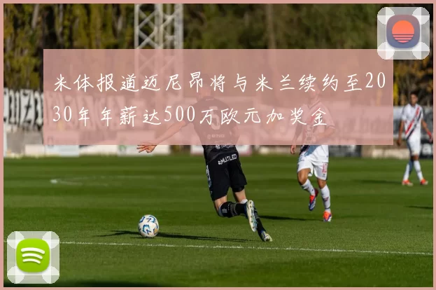 米体报道迈尼昂将与米兰续约至2030年年薪达500万欧元加奖金