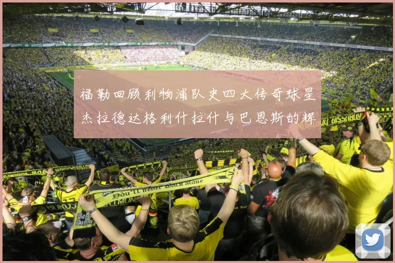 福勒回顾利物浦队史四大传奇球星杰拉德达格利什拉什与巴恩斯的辉煌成就