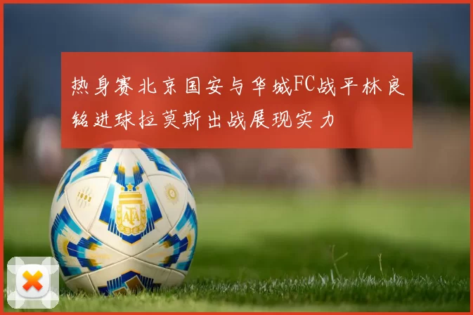 热身赛北京国安与华城FC战平林良铭进球拉莫斯出战展现实力