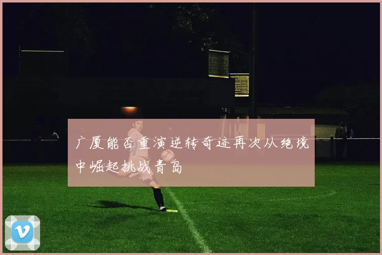 广厦能否重演逆转奇迹再次从绝境中崛起挑战青岛