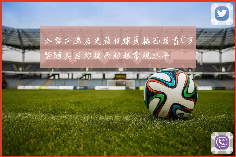 加雷评选历史最佳球员梅西居首C罗紧随其后称梅西超越常规水平