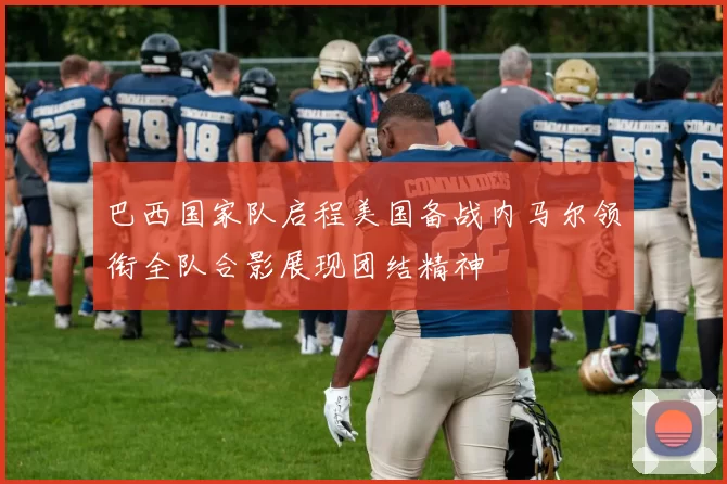 巴西国家队启程美国备战内马尔领衔全队合影展现团结精神