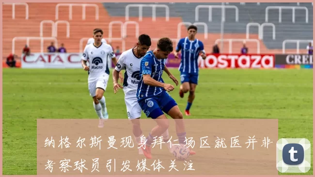 纳格尔斯曼现身拜仁场区就医并非考察球员引发媒体关注