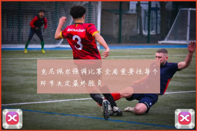 克尼佩尔强调比赛全局重要性每个环节决定最终胜负
