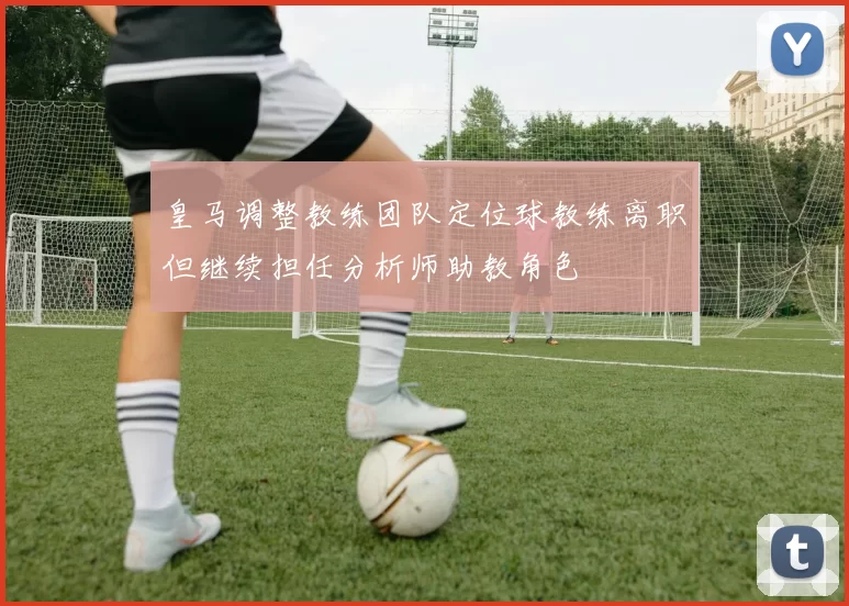皇马调整教练团队定位球教练离职但继续担任分析师助教角色