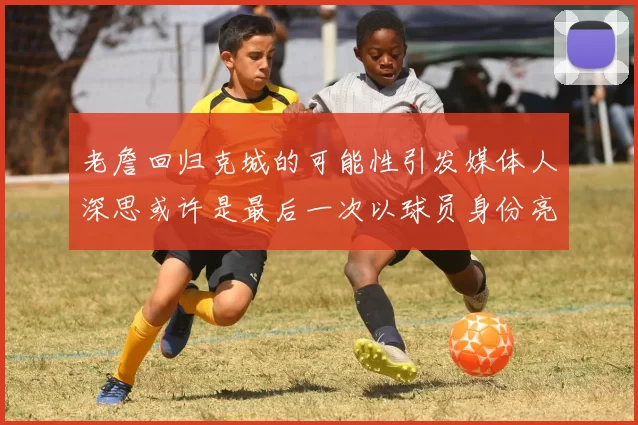 老詹回归克城的可能性引发媒体人深思或许是最后一次以球员身份亮相