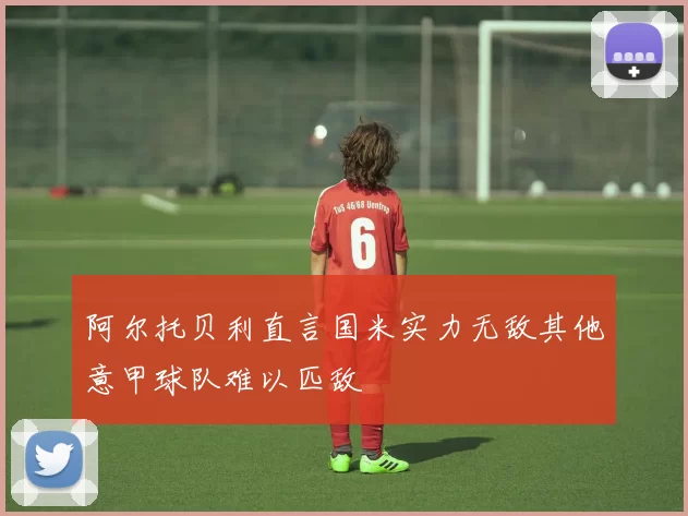 阿尔托贝利直言国米实力无敌其他意甲球队难以匹敌