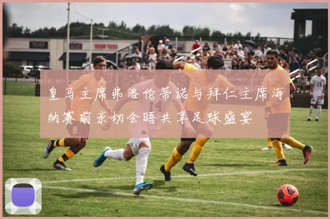 皇马主席弗洛伦蒂诺与拜仁主席海纳赛前亲切会晤共享足球盛宴