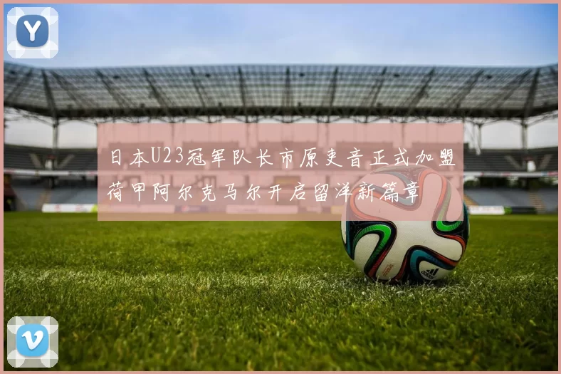 日本U23冠军队长市原吏音正式加盟荷甲阿尔克马尔开启留洋新篇章